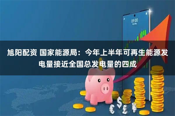旭阳配资 国家能源局：今年上半年可再生能源发电量接近全国总发电量的四成