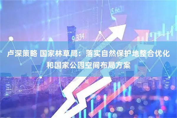 卢深策略 国家林草局：落实自然保护地整合优化和国家公园空间布局方案