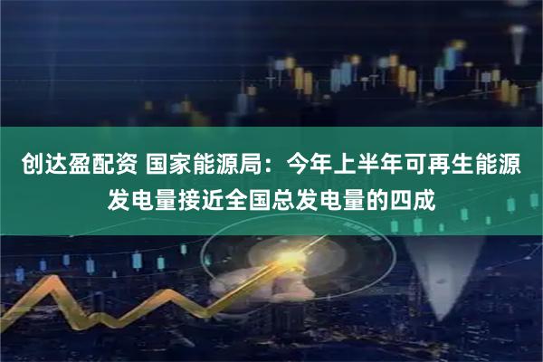 创达盈配资 国家能源局：今年上半年可再生能源发电量接近全国总发电量的四成