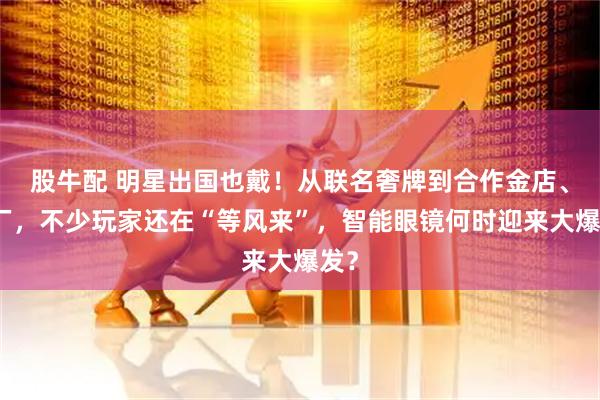股牛配 明星出国也戴！从联名奢牌到合作金店、药厂，不少玩家还在“等风来”，智能眼镜何时迎来大爆发？