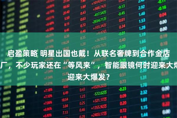 启盈策略 明星出国也戴！从联名奢牌到合作金店、药厂，不少玩家还在“等风来”，智能眼镜何时迎来大爆发？