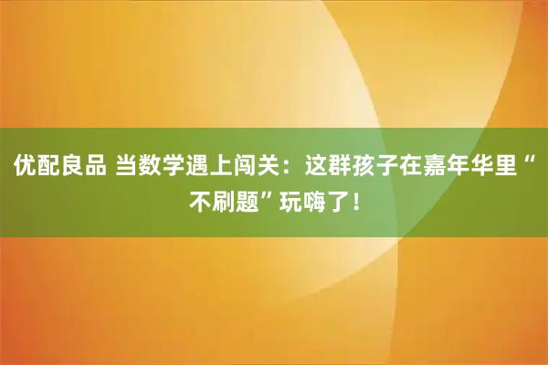 优配良品 当数学遇上闯关：这群孩子在嘉年华里“不刷题”玩嗨了！