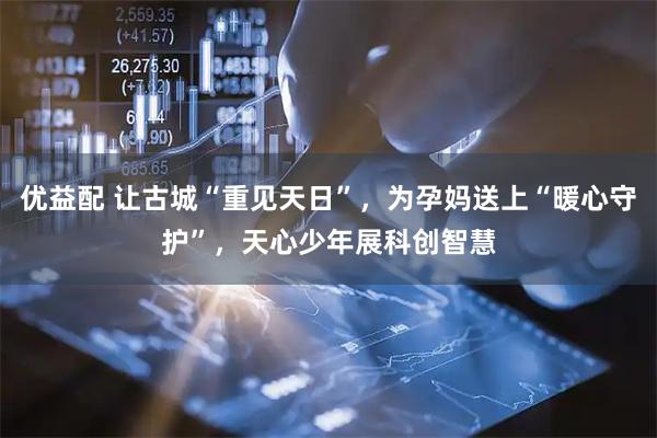 优益配 让古城“重见天日”，为孕妈送上“暖心守护”，天心少年展科创智慧