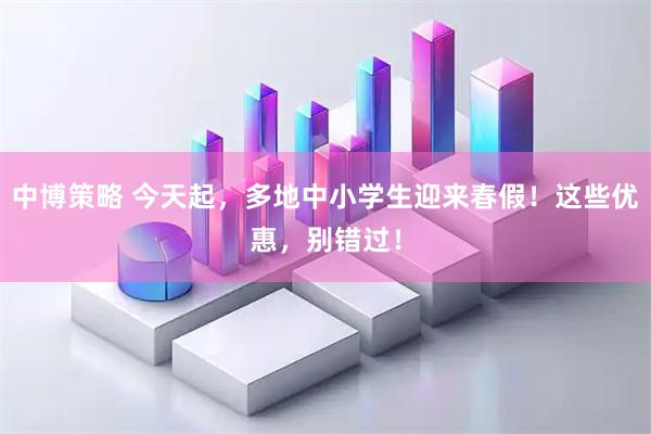 中博策略 今天起，多地中小学生迎来春假！这些优惠，别错过！