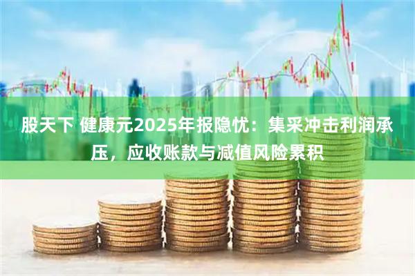 股天下 健康元2025年报隐忧：集采冲击利润承压，应收账款与减值风险累积