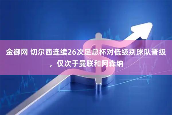 金御网 切尔西连续26次足总杯对低级别球队晋级，仅次于曼联和阿森纳