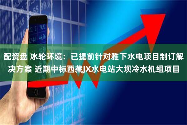 配资盘 冰轮环境：已提前针对雅下水电项目制订解决方案 近期中标西藏JX水电站大坝冷水机组项目