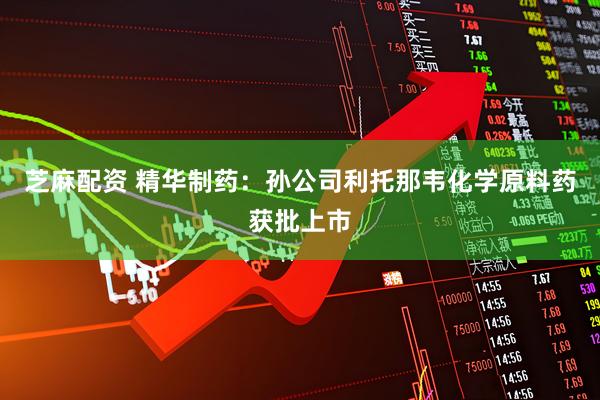 芝麻配资 精华制药：孙公司利托那韦化学原料药获批上市