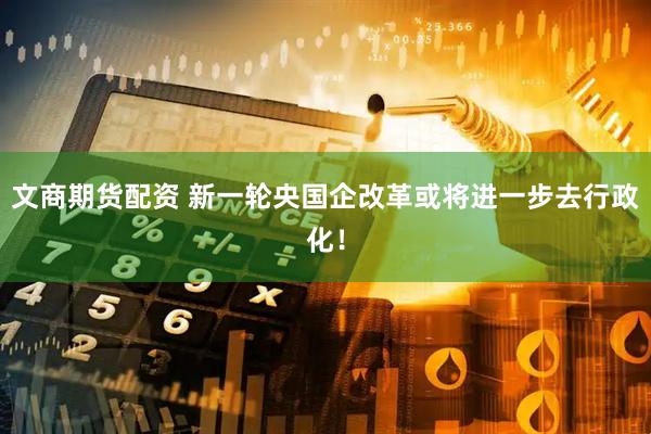 文商期货配资 新一轮央国企改革或将进一步去行政化！