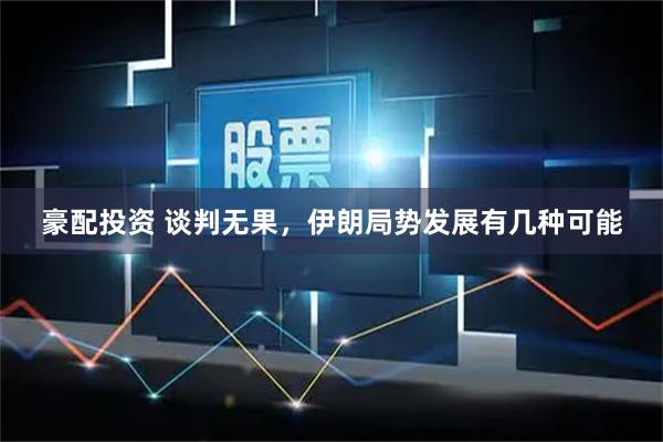 豪配投资 谈判无果，伊朗局势发展有几种可能