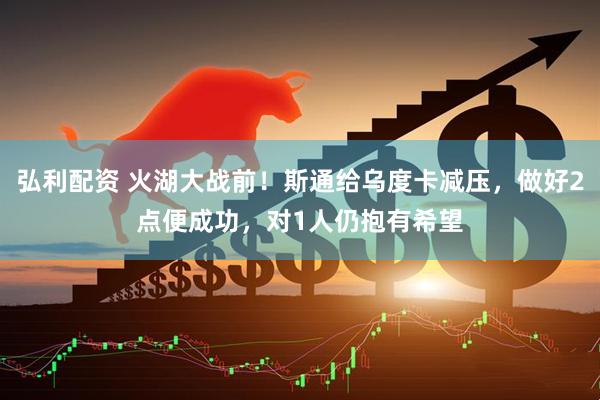 弘利配资 火湖大战前！斯通给乌度卡减压，做好2点便成功，对1人仍抱有希望