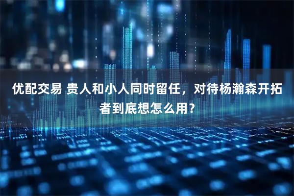 优配交易 贵人和小人同时留任，对待杨瀚森开拓者到底想怎么用？