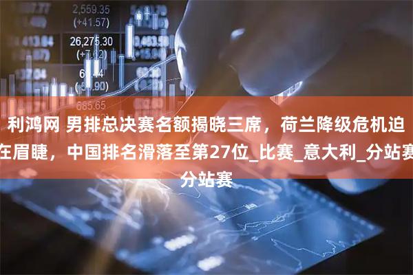 利鸿网 男排总决赛名额揭晓三席，荷兰降级危机迫在眉睫，中国排名滑落至第27位_比赛_意大利_分站赛